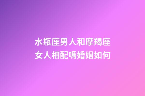 水瓶座男人和摩羯座女人相配嗎婚姻如何-第1張-星座運勢-玄機派