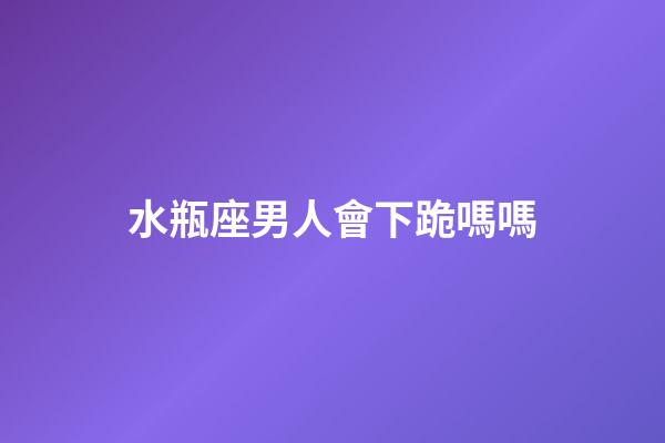 水瓶座男人會下跪嗎嗎-第1張-星座運勢-玄機派