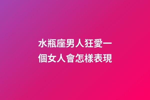 水瓶座男人狂愛一個女人會怎樣表現-第1張-星座運勢-玄機派