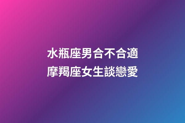 水瓶座男合不合適摩羯座女生談戀愛-第1張-星座運勢-玄機派