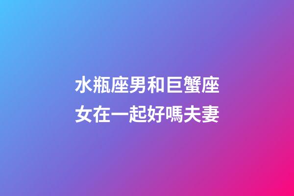 水瓶座男和巨蟹座女在一起好嗎夫妻-第1張-星座運勢-玄機派