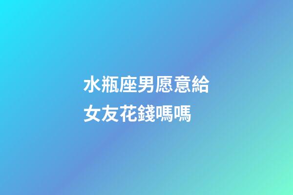 水瓶座男愿意給女友花錢嗎嗎-第1張-星座運勢-玄機派