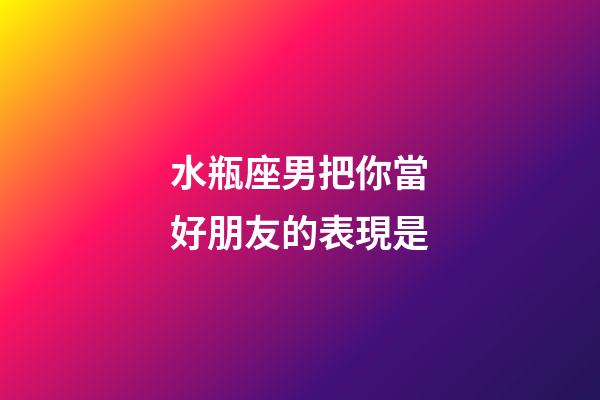 水瓶座男把你當好朋友的表現是-第1張-星座運勢-玄機派
