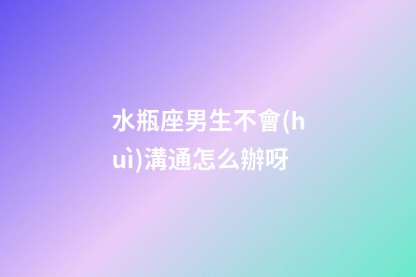 水瓶座男生不會(huì)溝通怎么辦呀-第1張-星座運(yùn)勢(shì)-玄機(jī)派