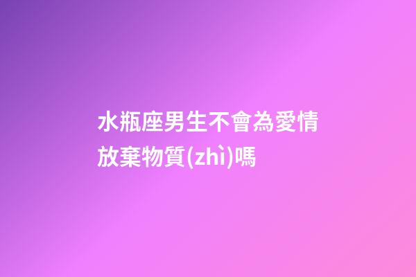 水瓶座男生不會為愛情放棄物質(zhì)嗎-第1張-星座運勢-玄機派
