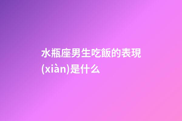 水瓶座男生吃飯的表現(xiàn)是什么-第1張-星座運(yùn)勢(shì)-玄機(jī)派