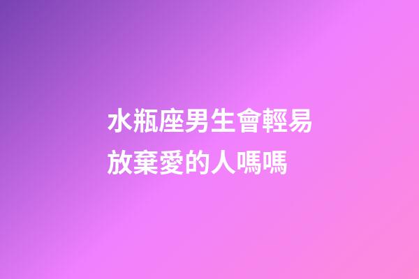 水瓶座男生會輕易放棄愛的人嗎嗎-第1張-星座運勢-玄機派