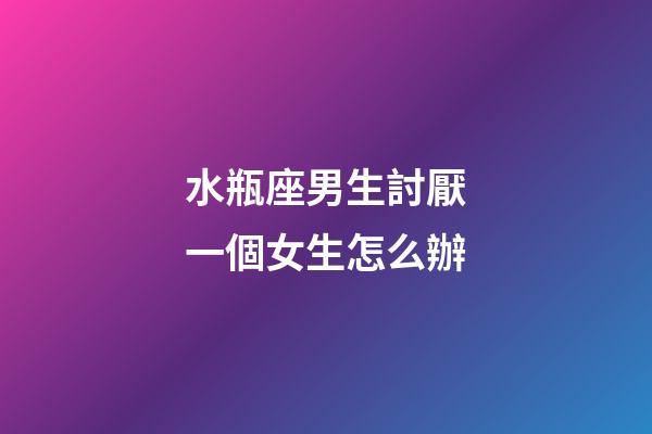 水瓶座男生討厭一個女生怎么辦-第1張-星座運勢-玄機派