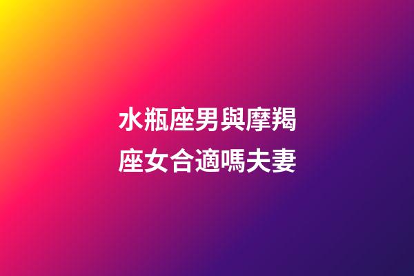 水瓶座男與摩羯座女合適嗎夫妻-第1張-星座運勢-玄機派