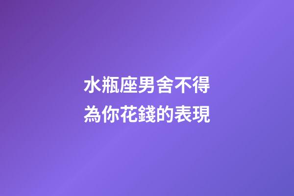 水瓶座男舍不得為你花錢的表現-第1張-星座運勢-玄機派