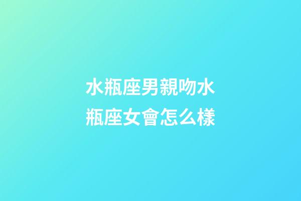 水瓶座男親吻水瓶座女會怎么樣-第1張-星座運勢-玄機派