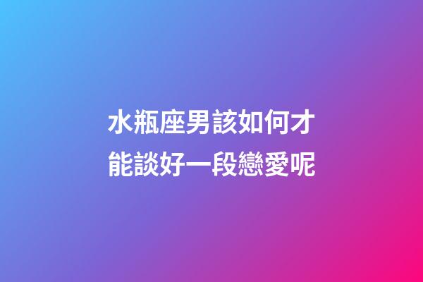 水瓶座男該如何才能談好一段戀愛呢-第1張-星座運勢-玄機派
