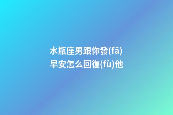 水瓶座男跟你發(fā)早安怎么回復(fù)他-第1張-星座運(yùn)勢(shì)-玄機(jī)派
