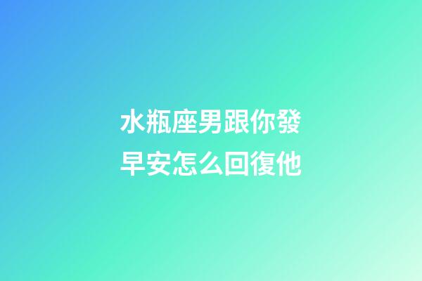 水瓶座男跟你發早安怎么回復他-第1張-星座運勢-玄機派