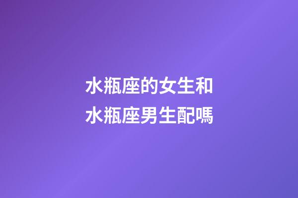 水瓶座的女生和水瓶座男生配嗎-第1張-星座運勢-玄機派