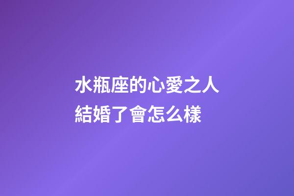 水瓶座的心愛之人結婚了會怎么樣-第1張-星座運勢-玄機派