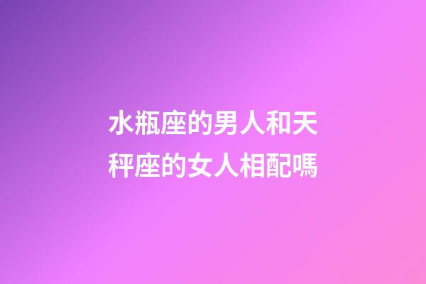 水瓶座的男人和天秤座的女人相配嗎-第1張-星座運勢-玄機派