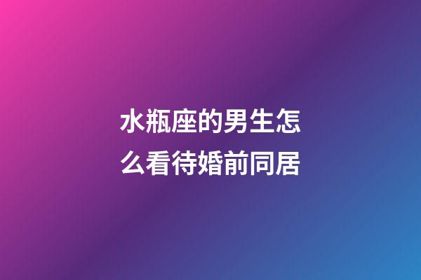 水瓶座的男生怎么看待婚前同居-第1張-星座運勢-玄機派