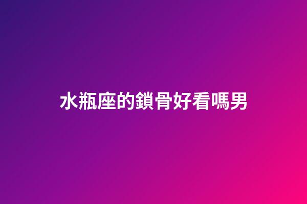 水瓶座的鎖骨好看嗎男