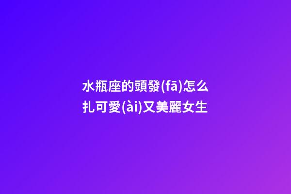 水瓶座的頭發(fā)怎么扎可愛(ài)又美麗女生-第1張-星座運(yùn)勢(shì)-玄機(jī)派