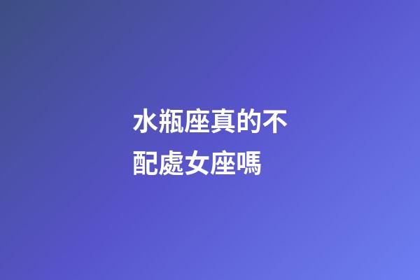 水瓶座真的不配處女座嗎-第1張-星座運勢-玄機派