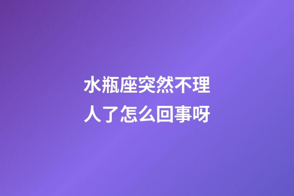 水瓶座突然不理人了怎么回事呀-第1張-星座運勢-玄機派