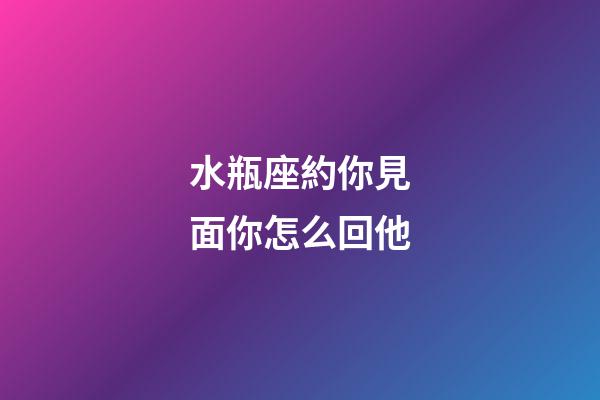 水瓶座約你見面你怎么回他-第1張-星座運勢-玄機派