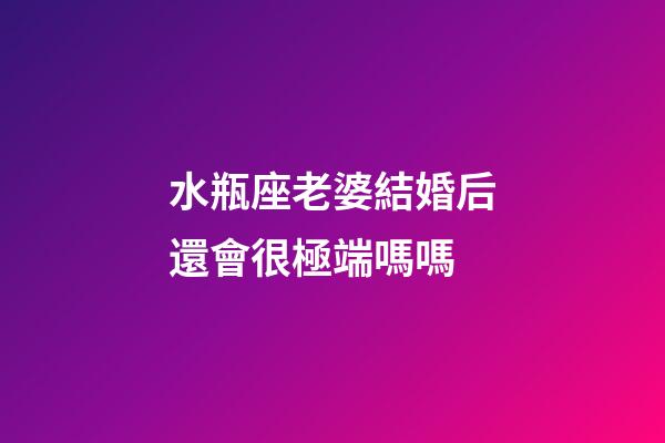 水瓶座老婆結婚后還會很極端嗎嗎-第1張-星座運勢-玄機派