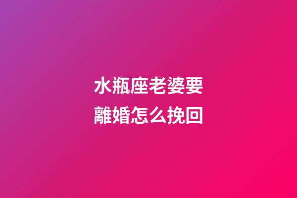 水瓶座老婆要離婚怎么挽回-第1張-星座運勢-玄機派