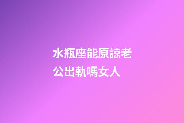 水瓶座能原諒老公出軌嗎女人-第1張-星座運勢-玄機派