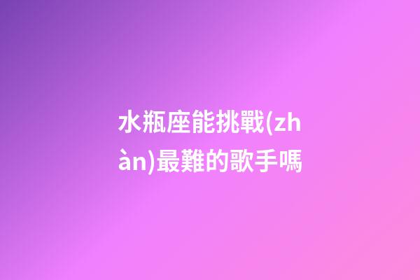 水瓶座能挑戰(zhàn)最難的歌手嗎-第1張-星座運(yùn)勢(shì)-玄機(jī)派