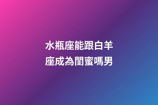 水瓶座能跟白羊座成為閨蜜嗎男-第1張-星座運勢-玄機派