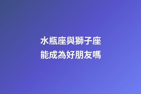 水瓶座與獅子座能成為好朋友嗎-第1張-星座運勢-玄機派