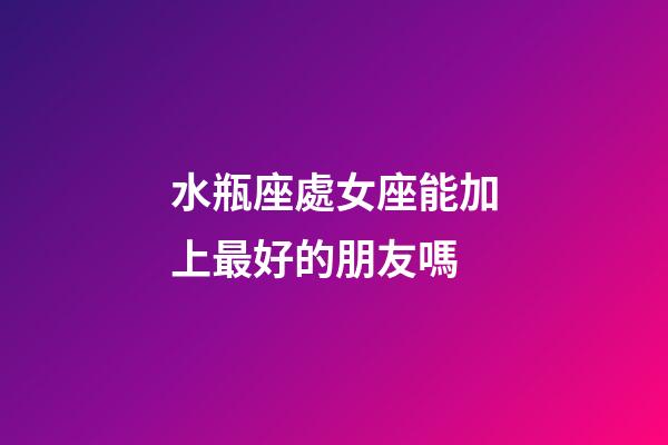 水瓶座處女座能加上最好的朋友嗎-第1張-星座運勢-玄機派