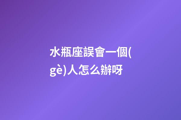 水瓶座誤會一個(gè)人怎么辦呀-第1張-星座運(yùn)勢-玄機(jī)派