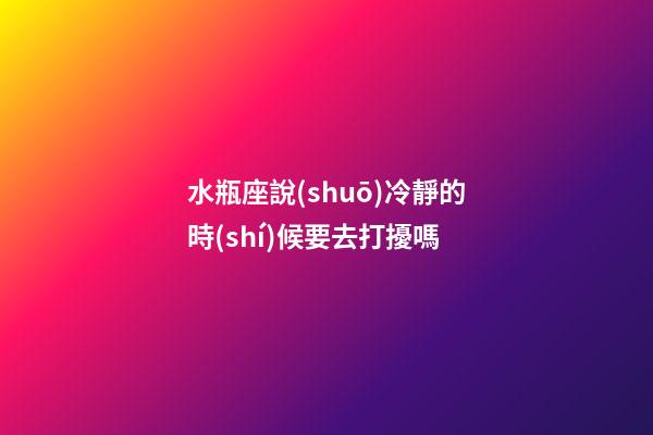 水瓶座說(shuō)冷靜的時(shí)候要去打擾嗎-第1張-星座運(yùn)勢(shì)-玄機(jī)派