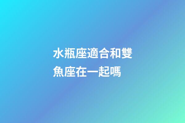 水瓶座適合和雙魚座在一起嗎-第1張-星座運勢-玄機派