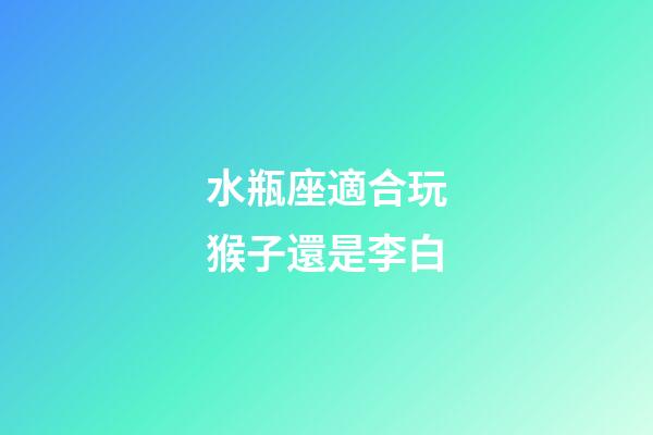 水瓶座適合玩猴子還是李白-第1張-星座運勢-玄機派