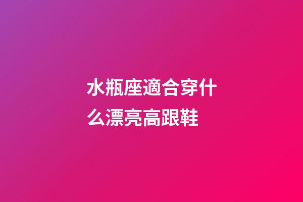 水瓶座適合穿什么漂亮高跟鞋-第1張-星座運勢-玄機派