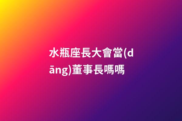 水瓶座長大會當(dāng)董事長嗎嗎-第1張-星座運勢-玄機派