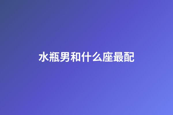 水瓶男和什么座最配（水瓶男娶哪個星座最幸福）-第1張-星座運勢-玄機派