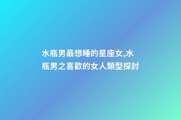 水瓶男最想睡的星座女,水瓶男之喜歡的女人類型探討-第1張-觀點(diǎn)-玄機(jī)派