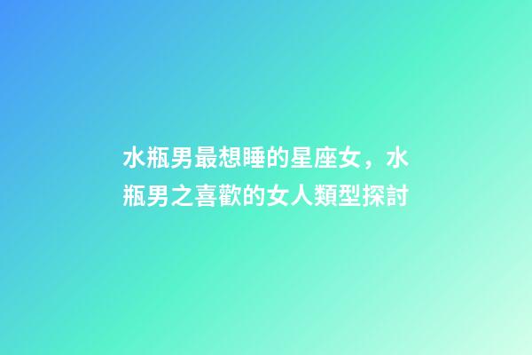 水瓶男最想睡的星座女，水瓶男之喜歡的女人類型探討-第1張-觀點(diǎn)-玄機(jī)派