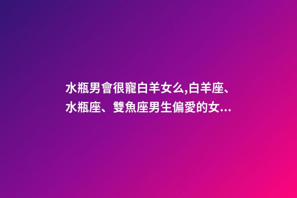 水瓶男會很寵白羊女么,白羊座、水瓶座、雙魚座男生偏愛的女生類型-第1張-觀點-玄機派