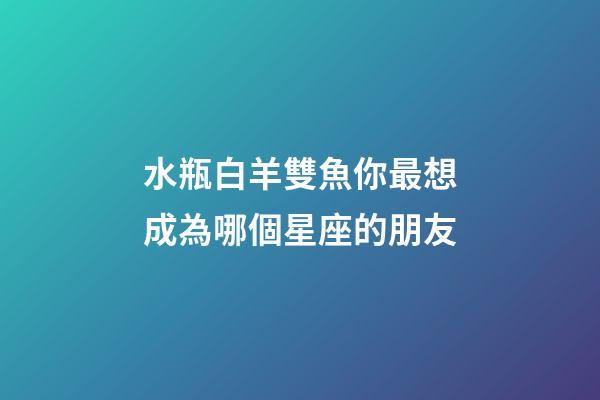水瓶白羊雙魚你最想成為哪個星座的朋友-第1張-星座運勢-玄機派