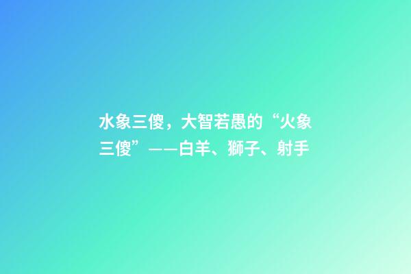 水象三傻，大智若愚的“火象三傻”——白羊、獅子、射手-第1張-觀點(diǎn)-玄機(jī)派
