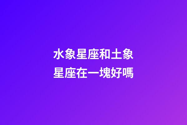 水象星座和土象星座在一塊好嗎-第1張-星座運(yùn)勢-玄機(jī)派