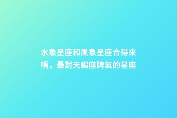 水象星座和風象星座合得來嗎，最對天蝎座脾氣的星座