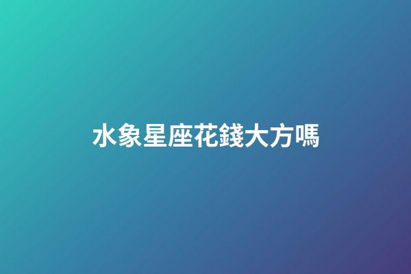 水象星座花錢大方嗎-第1張-星座運勢-玄機派