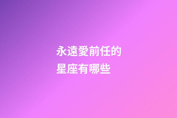 永遠愛前任的星座有哪些-第1張-星座運勢-玄機派